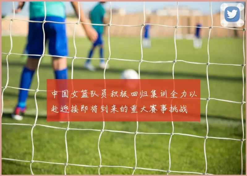 中国女篮队员积极回归集训全力以赴迎接即将到来的重大赛事挑战