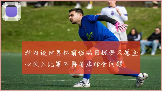 科内谈世界杯前伤病困扰现只愿全心投入比赛不再考虑转会问题