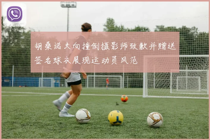 胡桑诺夫向撞倒摄影师致歉并赠送签名球衣展现运动员风范