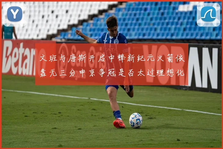 文班与唐斯开启中锋新纪元火箭依靠无三分申京争冠是否太过理想化