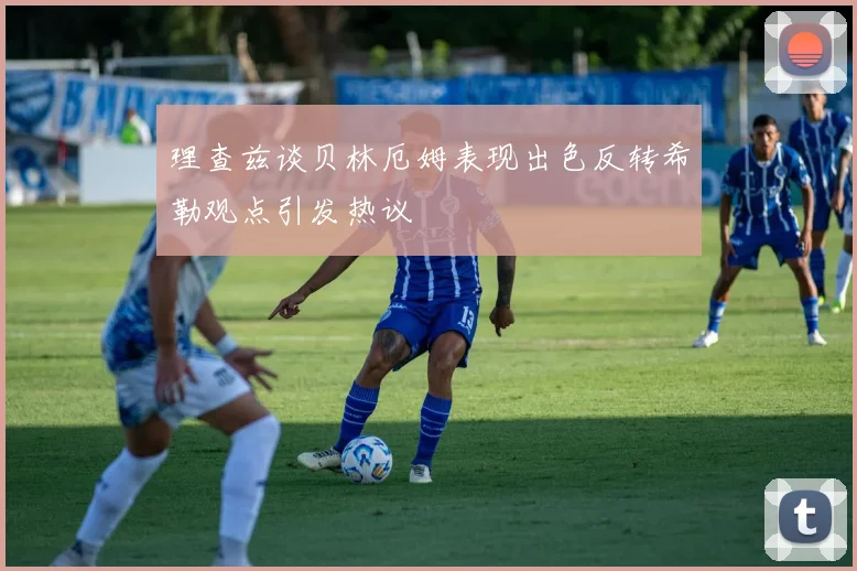 理查兹谈贝林厄姆表现出色反转希勒观点引发热议