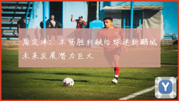 周定洋：本场胜利献给球迷新鹏城未来发展潜力巨大