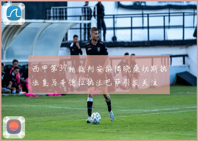 西甲第37轮裁判安排揭晓桑切斯执法皇马夸德拉执法巴萨引发关注