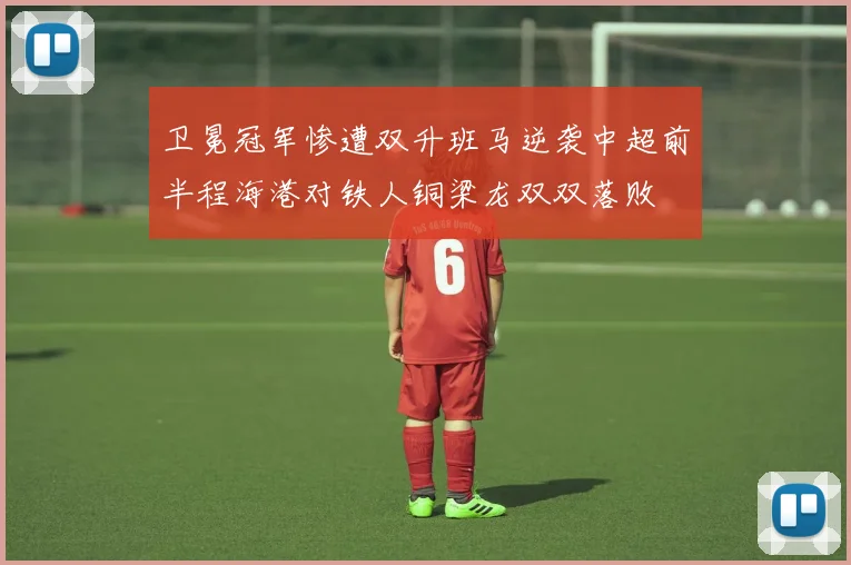 卫冕冠军惨遭双升班马逆袭中超前半程海港对铁人铜梁龙双双落败