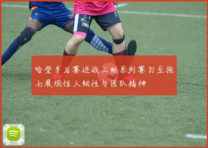 哈登季后赛连战三轮系列赛打至抢七展现惊人韧性与团队精神