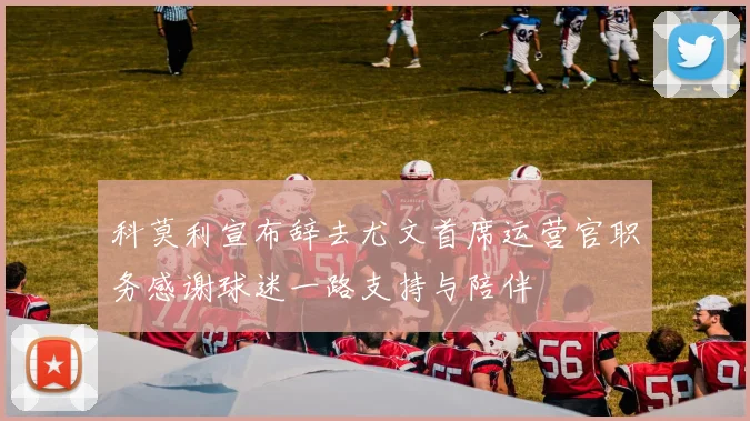 科莫利宣布辞去尤文首席运营官职务感谢球迷一路支持与陪伴