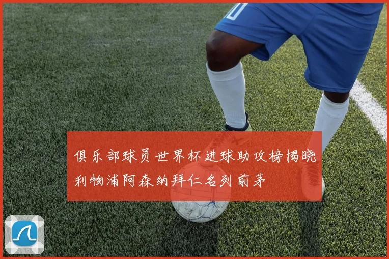 俱乐部球员世界杯进球助攻榜揭晓利物浦阿森纳拜仁名列前茅