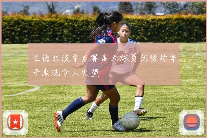兰德尔谈季后赛高大球员优势称华子表现令人失望