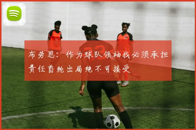 布劳恩：作为球队领袖我必须承担责任首轮出局绝不可接受
