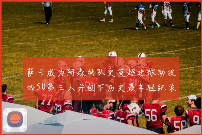 萨卡成为阿森纳队史英超进球助攻均50第三人并创下历史最年轻纪录