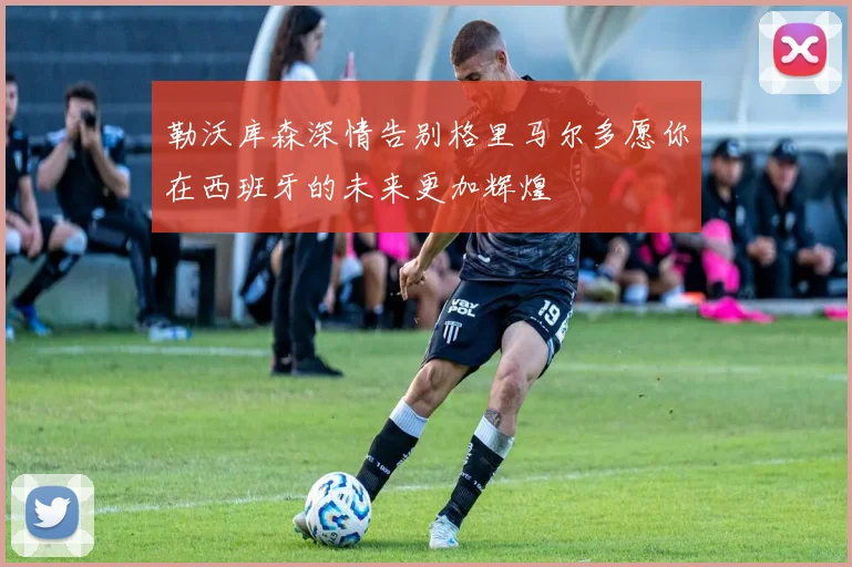 勒沃库森深情告别格里马尔多愿你在西班牙的未来更加辉煌