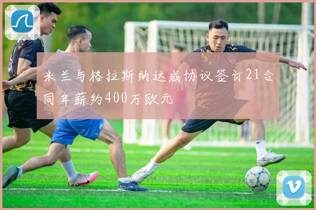米兰与格拉斯纳达成协议签订21合同年薪约400万欧元