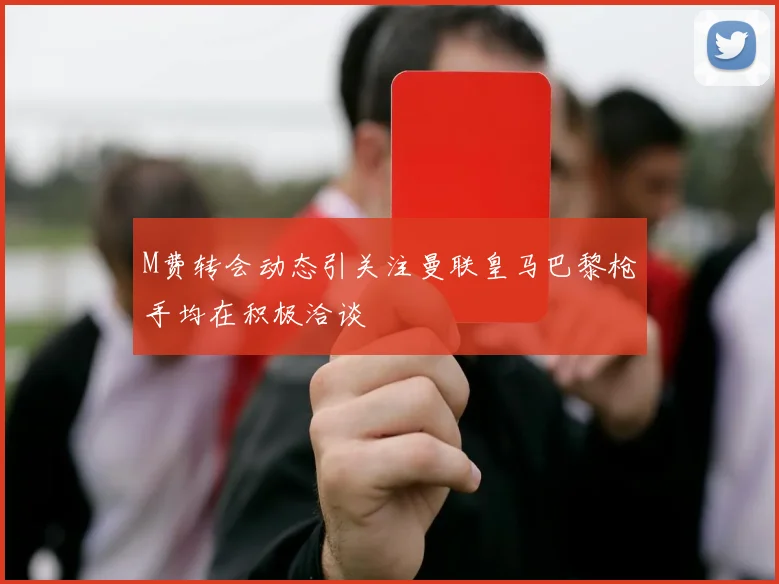 M费转会动态引关注曼联皇马巴黎枪手均在积极洽谈