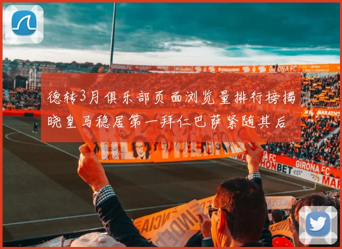 德转3月俱乐部页面浏览量排行榜揭晓皇马稳居第一拜仁巴萨紧随其后