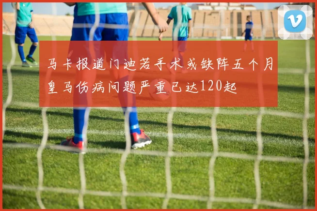 马卡报道门迪若手术或缺阵五个月皇马伤病问题严重已达120起