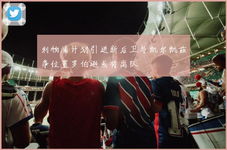 利物浦计划引进新后卫与凯尔凯兹争位置罗伯逊或将离队